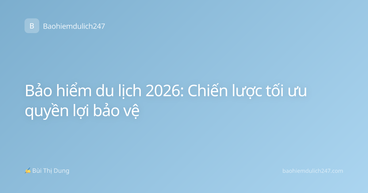 Bảo hiểm du lịch 2026: Chiến lược tối ưu quyền lợi bảo vệ