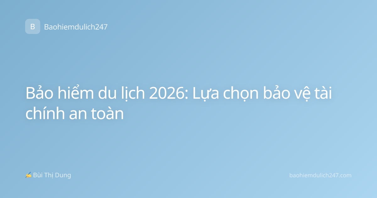 Bảo hiểm du lịch 2026: Lựa chọn bảo vệ tài chính an toàn