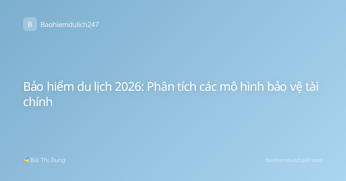 Bảo hiểm du lịch 2026: Phân tích các mô hình bảo vệ tài chính
