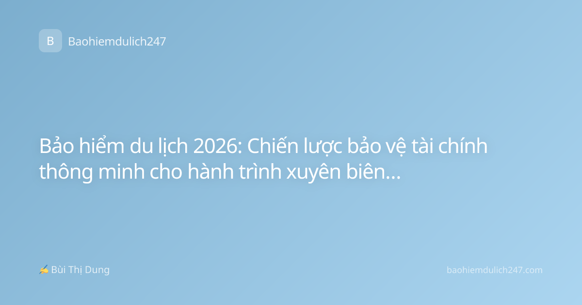 Bảo hiểm du lịch 2026: Chiến lược bảo vệ tài chính thông minh cho hành trình xuyên biên giới