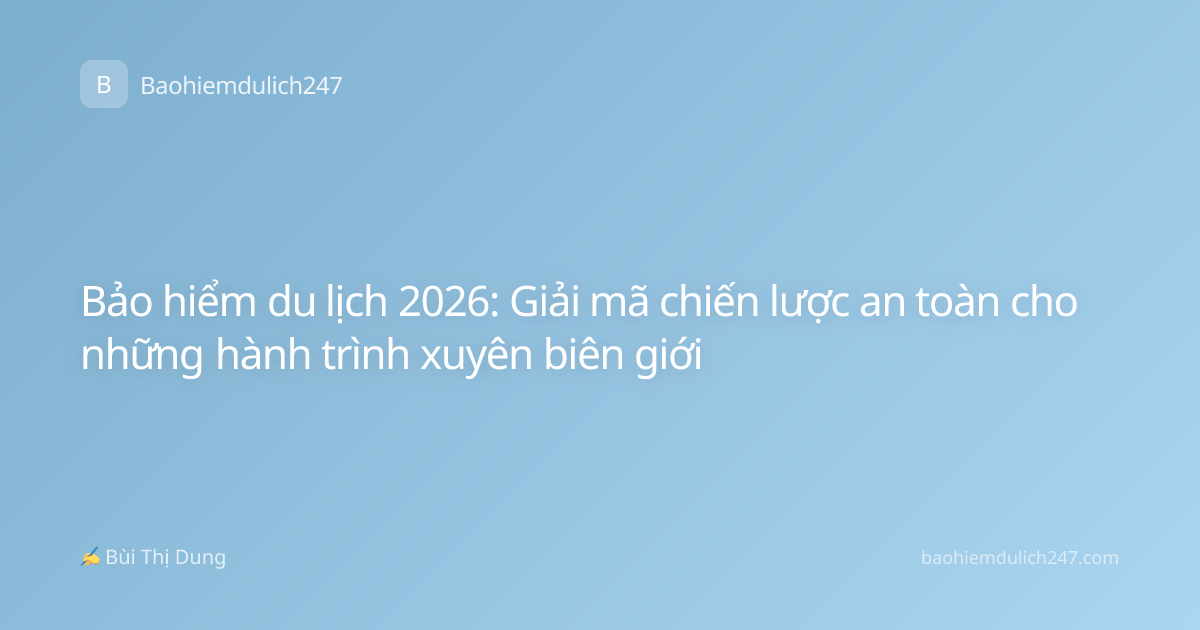 Bảo hiểm du lịch 2026: Giải mã chiến lược an toàn cho những hành trình xuyên biên giới