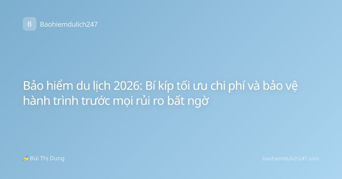 Bảo hiểm du lịch 2026: Bí kíp tối ưu chi phí và bảo vệ hành trình trước mọi rủi ro bất ngờ
